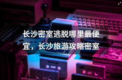 长沙密室逃脱哪里最便宜，长沙旅游攻略密室-第1张-游戏资讯-智辉网络