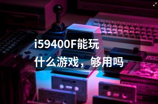 i59400F能玩什么游戏，够用吗-第1张-游戏资讯-智辉网络