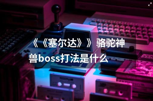 《《塞尔达》》骆驼神兽boss打法是什么-第1张-游戏资讯-智辉网络