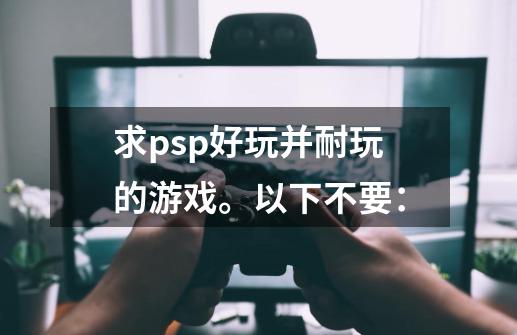 求psp好玩并耐玩的游戏。以下不要：-第1张-游戏资讯-智辉网络