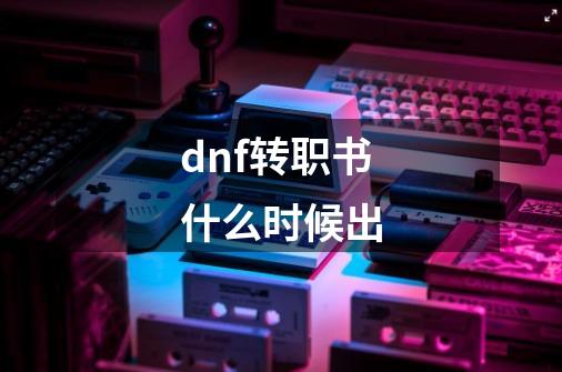 dnf转职书什么时候出-第1张-游戏资讯-智辉网络