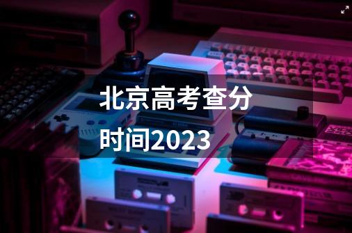 北京高考查分时间2023-第1张-游戏资讯-智辉网络