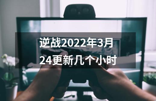 逆战2022年3月24更新几个小时-第1张-游戏资讯-智辉网络