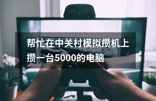 帮忙在中关村模拟攒机上攒一台5000的电脑-第1张-游戏资讯-智辉网络