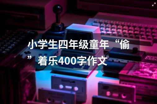 小学生四年级童年“偷”着乐400字作文-第1张-游戏资讯-智辉网络