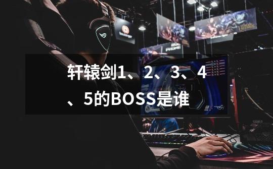 轩辕剑1、2、3、4、5的BOSS是谁-第1张-游戏资讯-智辉网络