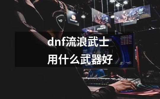 dnf流浪武士用什么武器好-第1张-游戏资讯-智辉网络