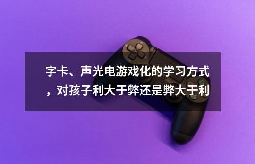 字卡、声光电游戏化的学习方式，对孩子利大于弊还是弊大于利-第1张-游戏资讯-智辉网络