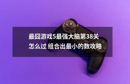 最囧游戏5最强大脑第38关怎么过 组合出最小的数攻略-第1张-游戏资讯-智辉网络