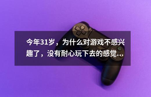 今年31岁，为什么对游戏不感兴趣了，没有耐心玩下去的感觉。-第1张-游戏资讯-智辉网络