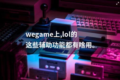 wegame上,lol的这些辅助功能都有啥用。-第1张-游戏资讯-智辉网络