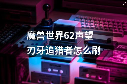 魔兽世界6.2声望刃牙追猎者怎么刷-第1张-游戏资讯-智辉网络