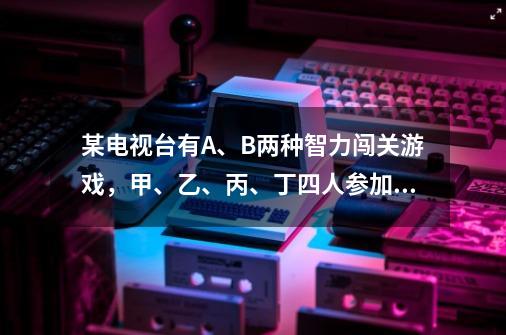 某电视台有A、B两种智力闯关游戏，甲、乙、丙、丁四人参加，其中甲乙两人各自独立进行游戏A，丙丁两人各-第1张-游戏资讯-智辉网络