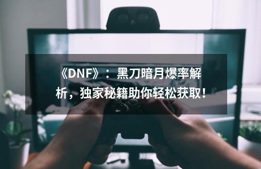 《DNF》：黑刀暗月爆率解析，独家秘籍助你轻松获取！-第1张-游戏资讯-智辉网络