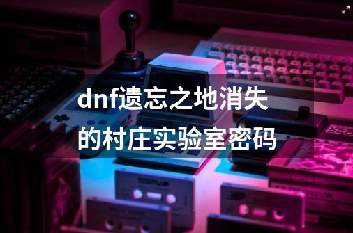 dnf遗忘之地.消失的村庄.实验室密码-第1张-游戏资讯-智辉网络