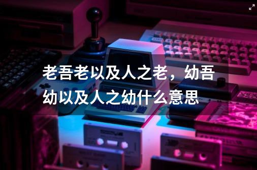 老吾老以及人之老，幼吾幼以及人之幼什么意思-第1张-游戏资讯-智辉网络