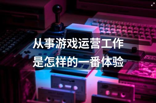 从事游戏运营工作是怎样的一番体验-第1张-游戏资讯-智辉网络