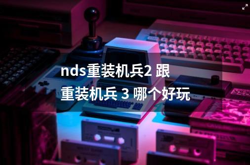 nds重装机兵2 跟 重装机兵 3 哪个好玩-第1张-游戏资讯-智辉网络