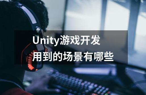 Unity游戏开发用到的场景有哪些-第1张-游戏资讯-智辉网络