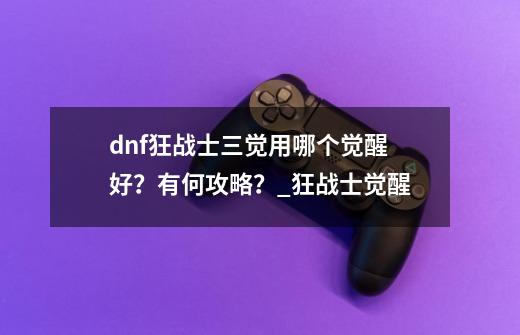 dnf狂战士三觉用哪个觉醒好？有何攻略？_狂战士觉醒-第1张-游戏资讯-智辉网络