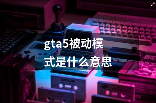 gta5被动模式是什么意思-第1张-游戏资讯-智辉网络