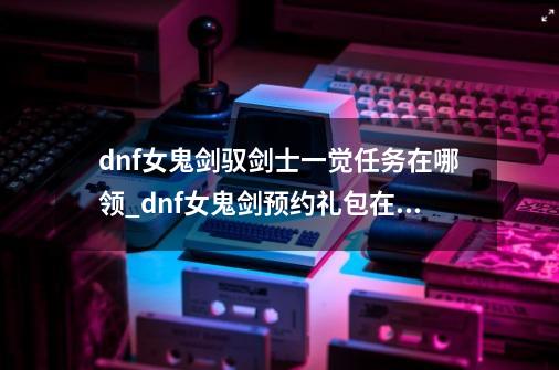 dnf女鬼剑驭剑士一觉任务在哪领_dnf女鬼剑预约礼包在哪领-第1张-游戏资讯-智辉网络