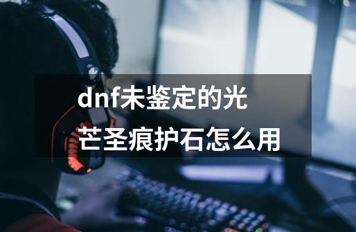 dnf未鉴定的光芒圣痕护石怎么用-第1张-游戏资讯-智辉网络