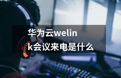 华为云welink会议来电是什么-第1张-游戏资讯-智辉网络