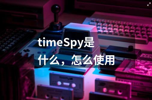 timeSpy是什么，怎么使用-第1张-游戏资讯-智辉网络