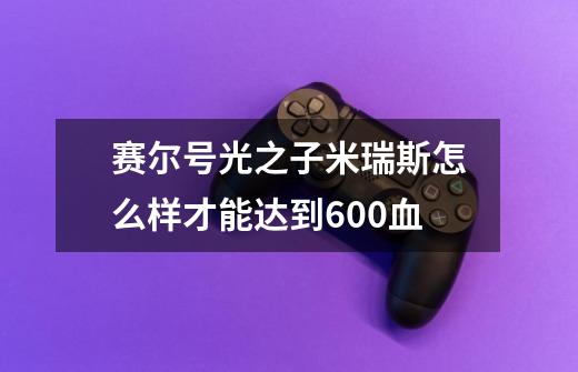 赛尔号光之子米瑞斯怎么样才能达到600血-第1张-游戏资讯-智辉网络