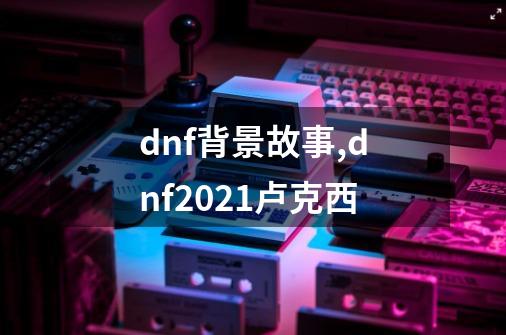 dnf背景故事,dnf2021卢克西-第1张-游戏资讯-智辉网络