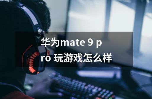 华为mate 9 pro 玩游戏怎么样-第1张-游戏资讯-智辉网络