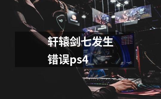 轩辕剑七发生错误ps4-第1张-游戏资讯-智辉网络