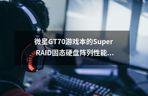 微星GT70游戏本的Super RAID固态硬盘阵列性能如何-第1张-游戏资讯-智辉网络