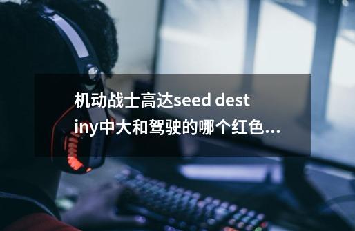 机动战士高达seed destiny中大和驾驶的哪个红色背双刀的是什么高达-第1张-游戏资讯-智辉网络