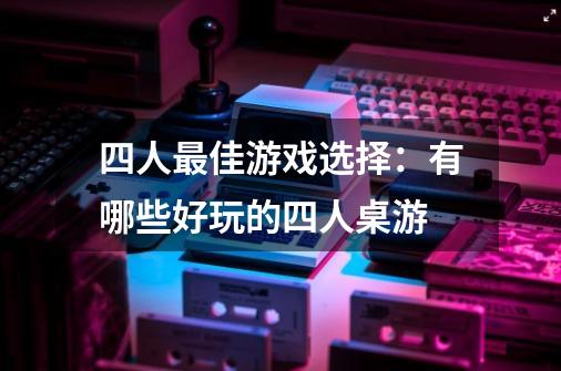 四人最佳游戏选择：有哪些好玩的四人桌游-第1张-游戏资讯-智辉网络