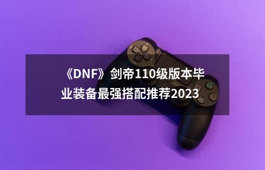 《DNF》剑帝110级版本毕业装备最强搭配推荐2023-第1张-游戏资讯-智辉网络