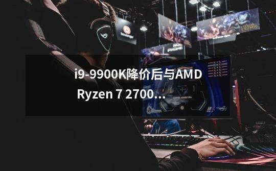 i9-9900K降价后与AMD Ryzen 7 2700X性能差距还有多大-第1张-游戏资讯-智辉网络