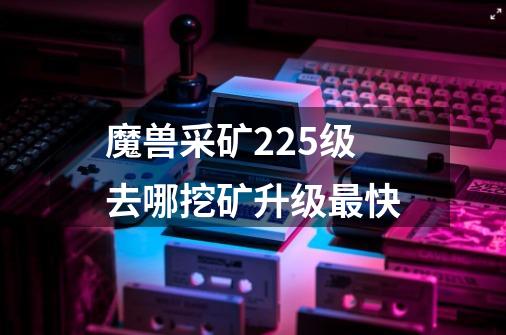 魔兽采矿225级去哪挖矿升级最快-第1张-游戏资讯-智辉网络